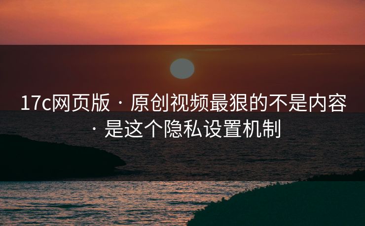 17c网页版 · 原创视频最狠的不是内容 · 是这个隐私设置机制