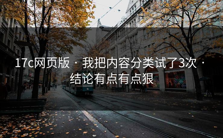 17c网页版 · 我把内容分类试了3次 · 结论有点有点狠