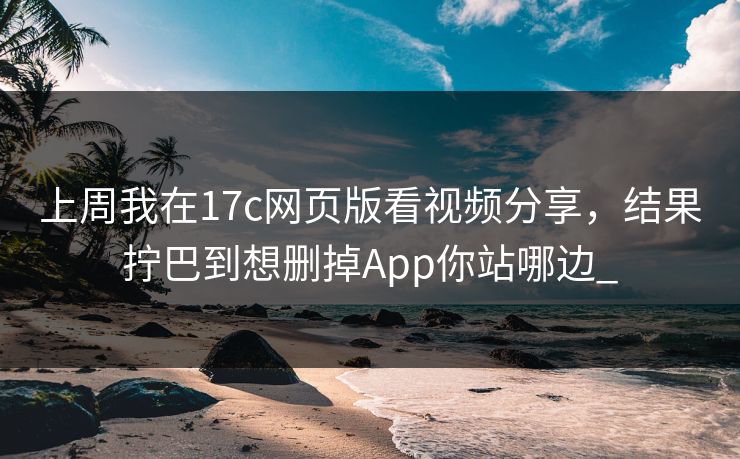 上周我在17c网页版看视频分享，结果拧巴到想删掉App你站哪边_