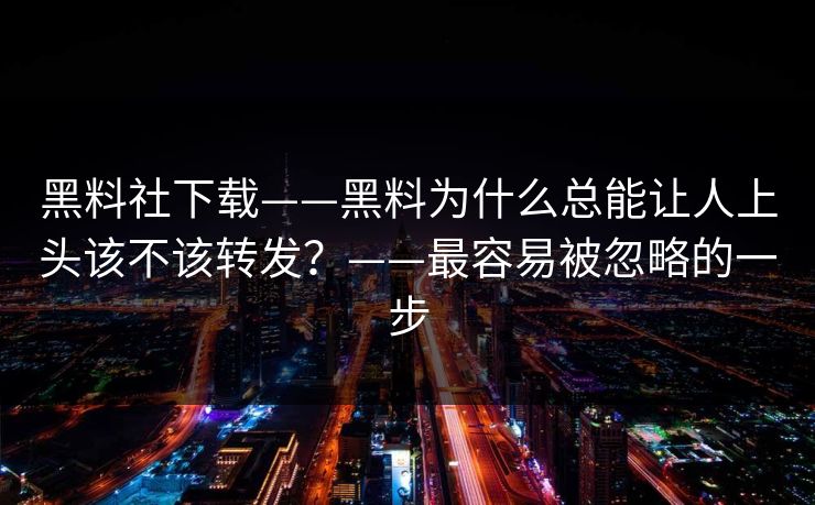 黑料社下载——黑料为什么总能让人上头该不该转发？——最容易被忽略的一步
