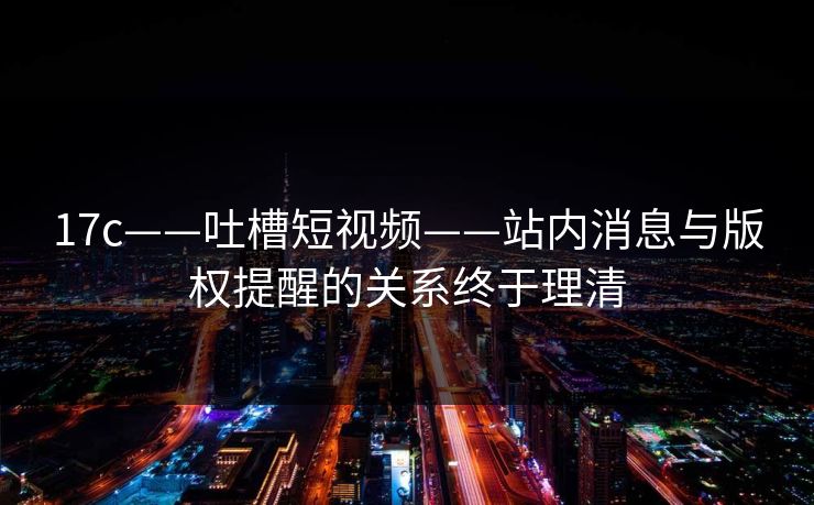 17c——吐槽短视频——站内消息与版权提醒的关系终于理清
