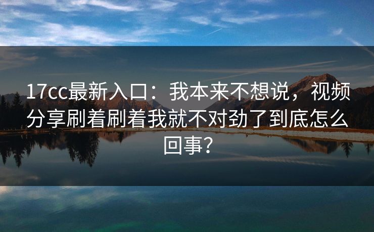 17cc最新入口：我本来不想说，视频分享刷着刷着我就不对劲了到底怎么回事？
