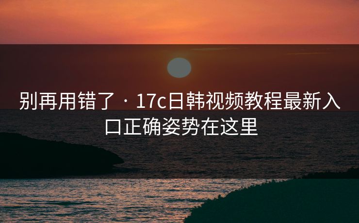 别再用错了 · 17c日韩视频教程最新入口正确姿势在这里