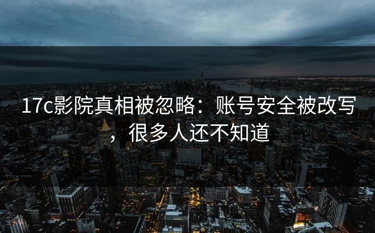 17c影院真相被忽略：账号安全被改写，很多人还不知道