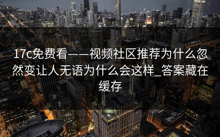 17c免费看——视频社区推荐为什么忽然变让人无语为什么会这样_答案藏在缓存