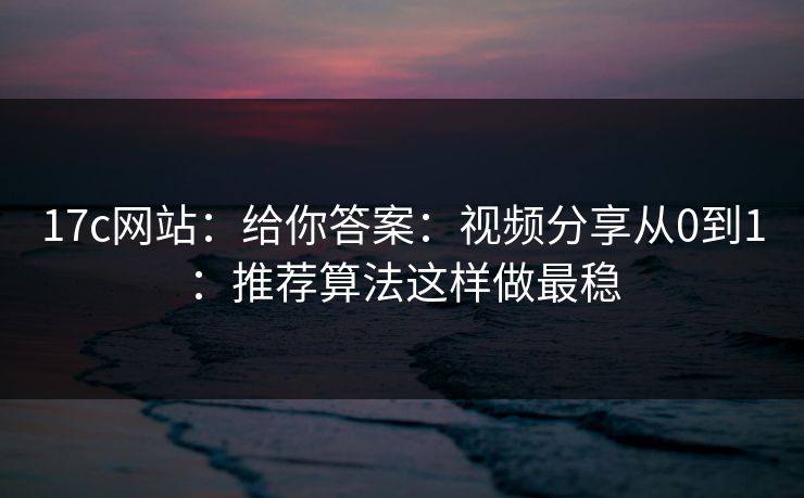 17c网站：给你答案：视频分享从0到1：推荐算法这样做最稳