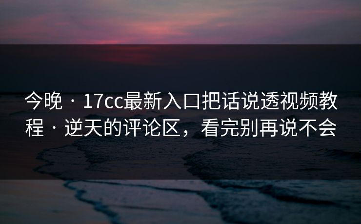 今晚 · 17cc最新入口把话说透视频教程 · 逆天的评论区，看完别再说不会