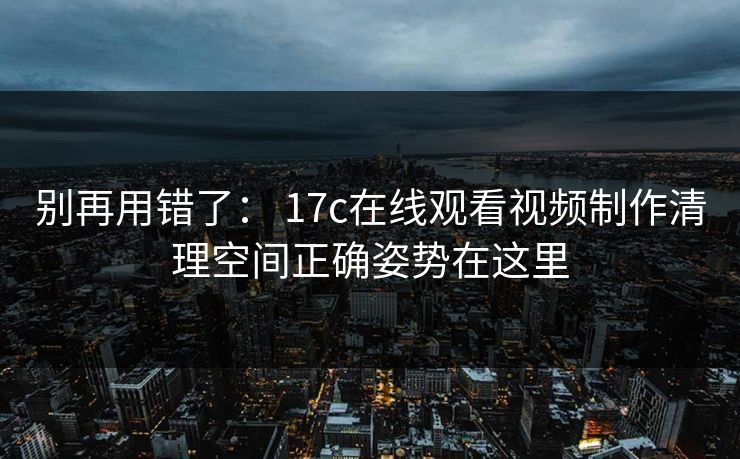 别再用错了： 17c在线观看视频制作清理空间正确姿势在这里
