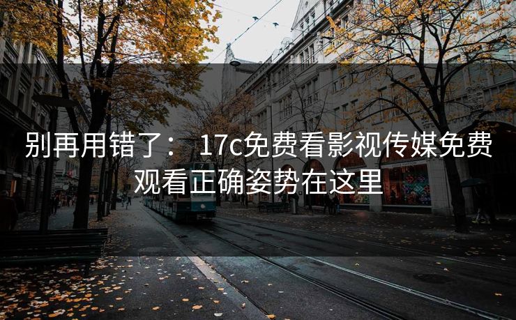 别再用错了： 17c免费看影视传媒免费观看正确姿势在这里