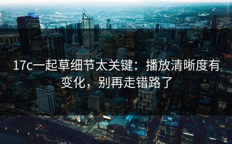 17c一起草细节太关键：播放清晰度有变化，别再走错路了