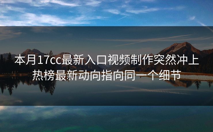 本月17cc最新入口视频制作突然冲上热榜最新动向指向同一个细节