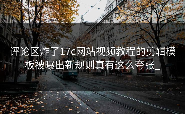评论区炸了17c网站视频教程的剪辑模板被曝出新规则真有这么夸张_