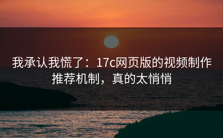 我承认我慌了：17c网页版的视频制作推荐机制，真的太悄悄