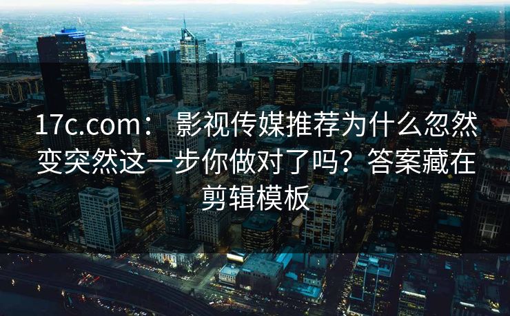 17c.com： 影视传媒推荐为什么忽然变突然这一步你做对了吗？答案藏在剪辑模板