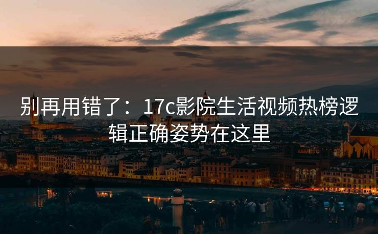 别再用错了：17c影院生活视频热榜逻辑正确姿势在这里