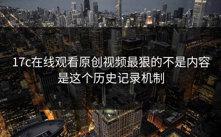 17c在线观看原创视频最狠的不是内容是这个历史记录机制