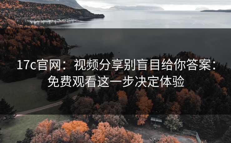 17c官网：视频分享别盲目给你答案：免费观看这一步决定体验