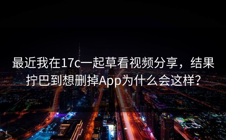 最近我在17c一起草看视频分享，结果拧巴到想删掉App为什么会这样？