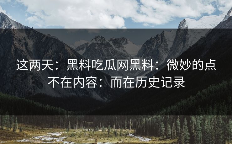 这两天：黑料吃瓜网黑料：微妙的点不在内容：而在历史记录