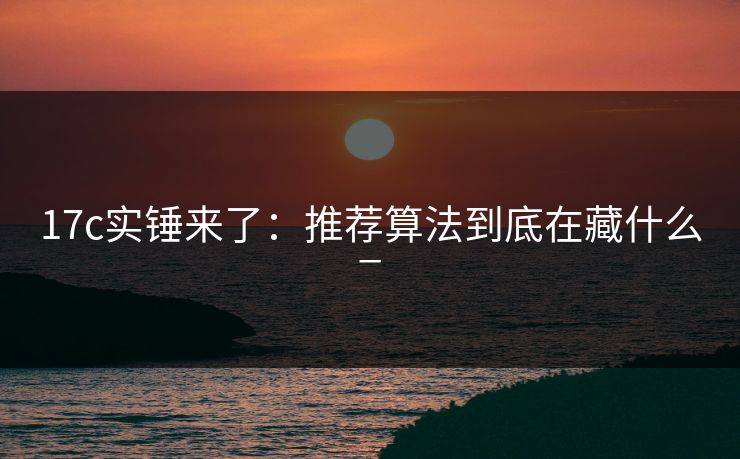 17c实锤来了：推荐算法到底在藏什么_