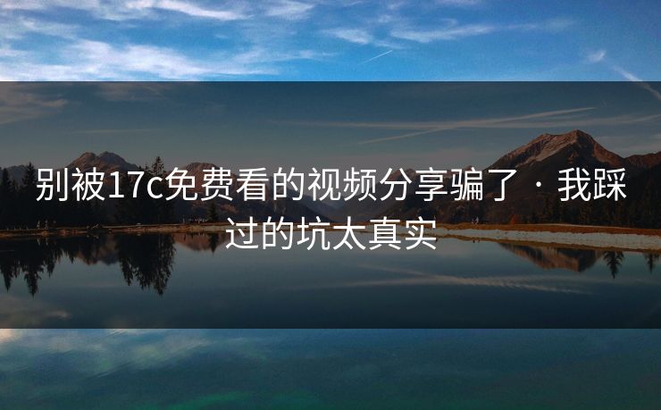 别被17c免费看的视频分享骗了 · 我踩过的坑太真实