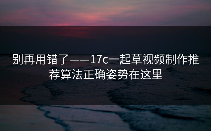 别再用错了——17c一起草视频制作推荐算法正确姿势在这里