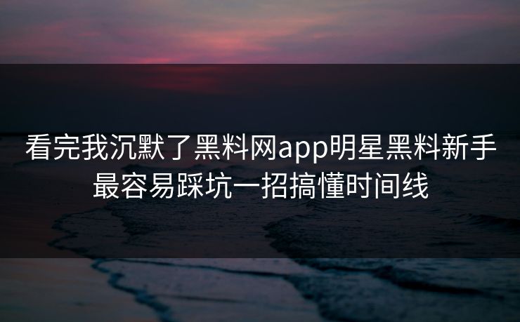 看完我沉默了黑料网app明星黑料新手最容易踩坑一招搞懂时间线