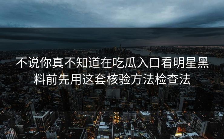 不说你真不知道在吃瓜入口看明星黑料前先用这套核验方法检查法