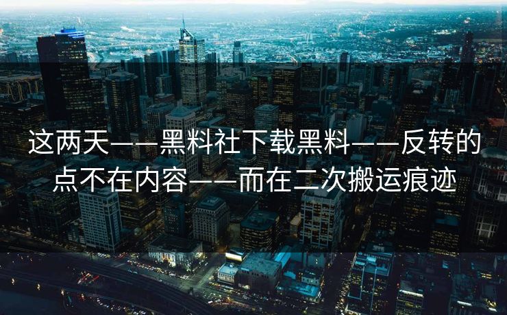 这两天——黑料社下载黑料——反转的点不在内容——而在二次搬运痕迹