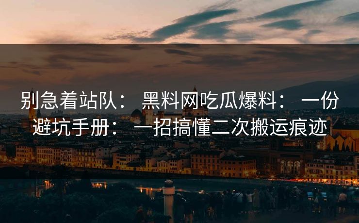 别急着站队： 黑料网吃瓜爆料： 一份避坑手册： 一招搞懂二次搬运痕迹