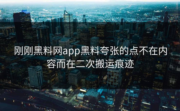 刚刚黑料网app黑料夸张的点不在内容而在二次搬运痕迹