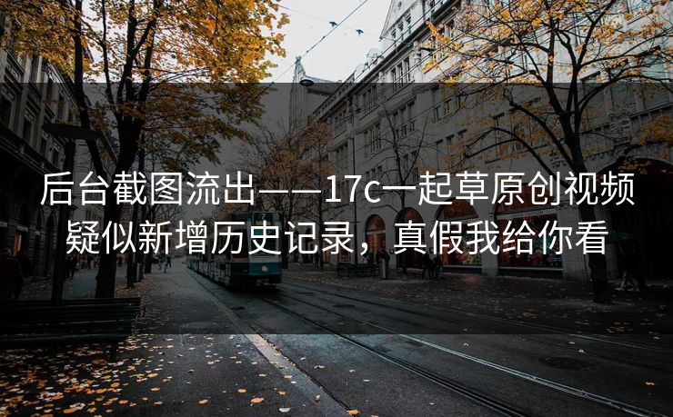后台截图流出——17c一起草原创视频疑似新增历史记录，真假我给你看