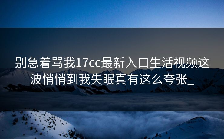 别急着骂我17cc最新入口生活视频这波悄悄到我失眠真有这么夸张_