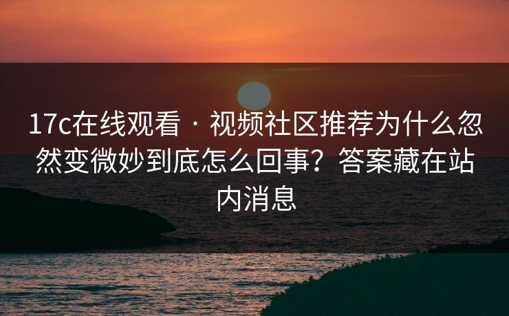 17c在线观看 · 视频社区推荐为什么忽然变微妙到底怎么回事？答案藏在站内消息