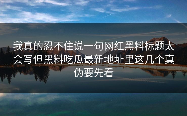 我真的忍不住说一句网红黑料标题太会写但黑料吃瓜最新地址里这几个真伪要先看