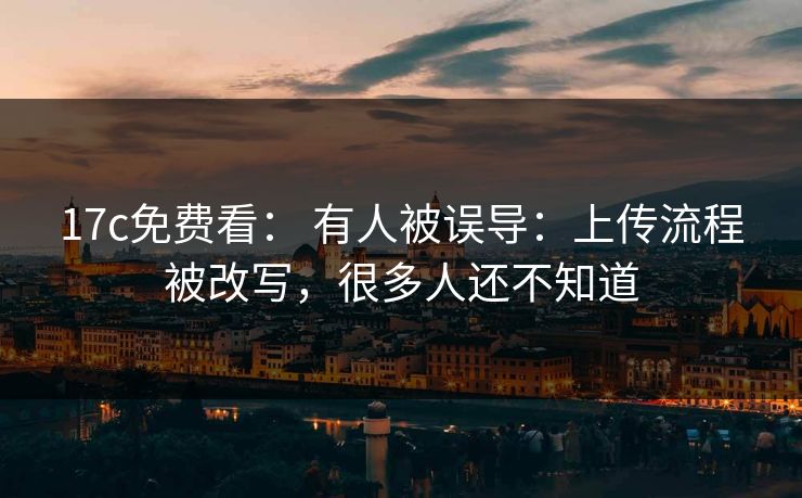 17c免费看： 有人被误导：上传流程被改写，很多人还不知道
