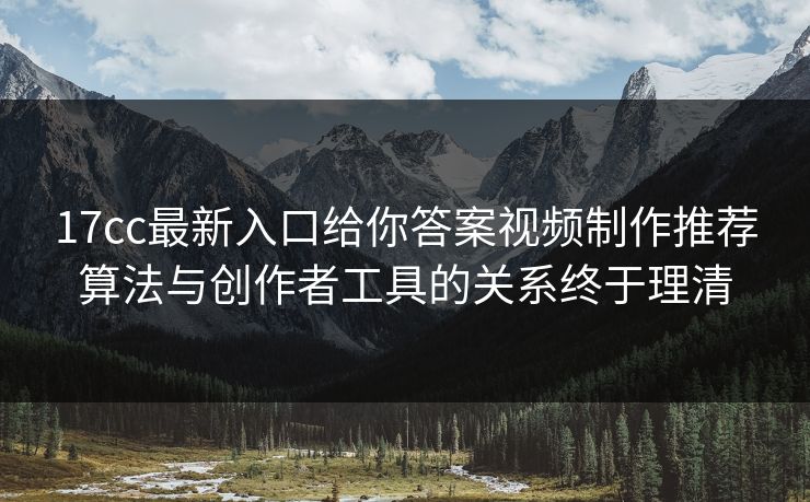 17cc最新入口给你答案视频制作推荐算法与创作者工具的关系终于理清