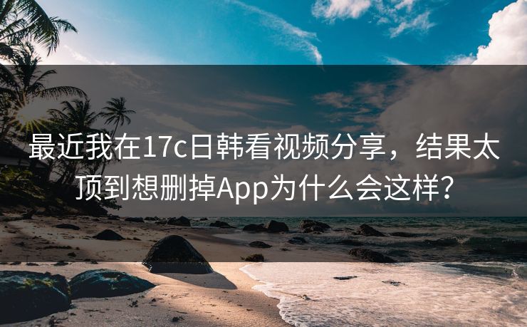 最近我在17c日韩看视频分享，结果太顶到想删掉App为什么会这样？