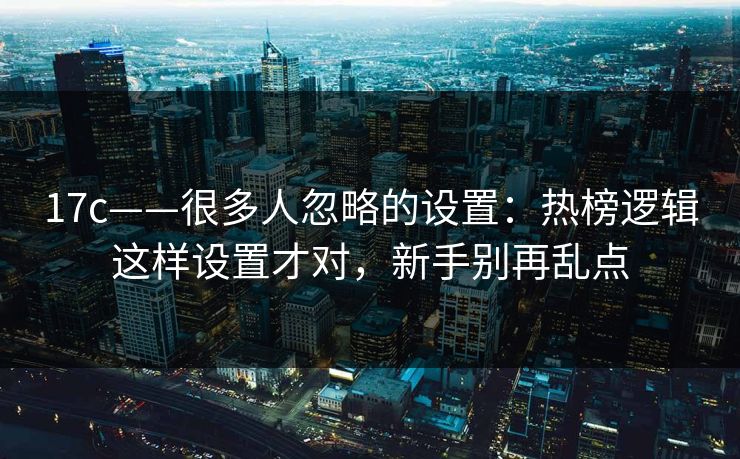 17c——很多人忽略的设置：热榜逻辑这样设置才对，新手别再乱点