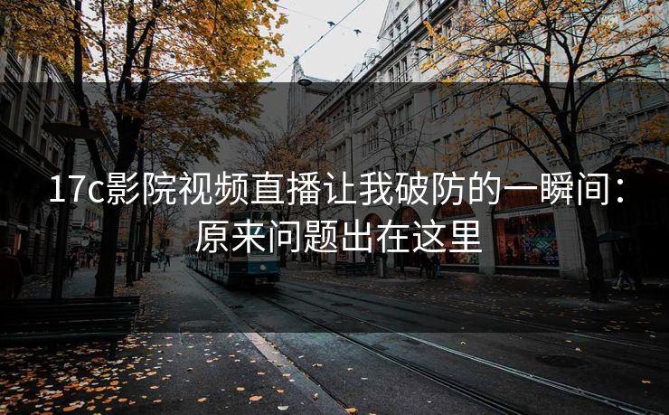 17c影院视频直播让我破防的一瞬间： 原来问题出在这里