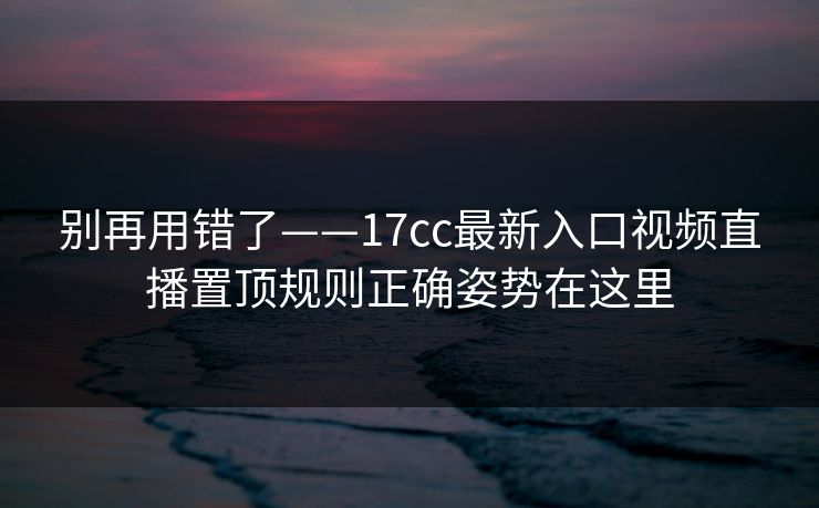 别再用错了——17cc最新入口视频直播置顶规则正确姿势在这里