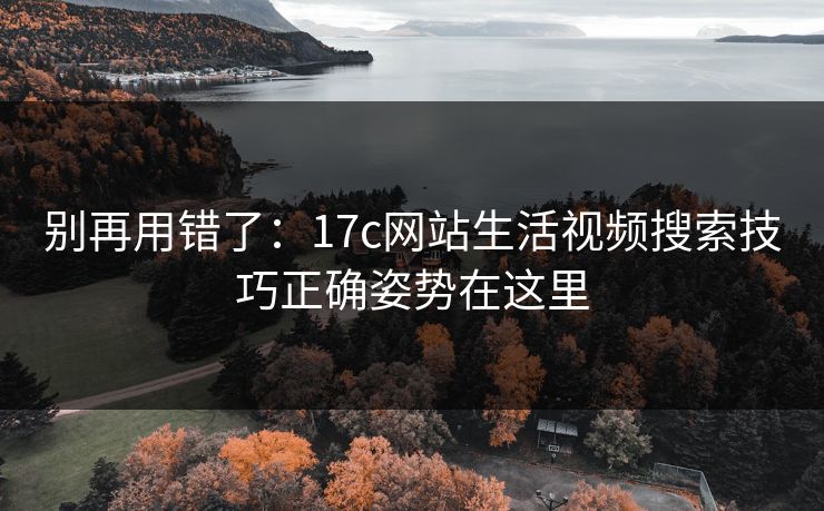别再用错了：17c网站生活视频搜索技巧正确姿势在这里