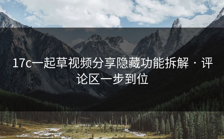 17c一起草视频分享隐藏功能拆解 · 评论区一步到位