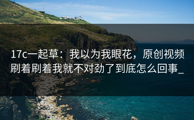 17c一起草：我以为我眼花，原创视频刷着刷着我就不对劲了到底怎么回事_