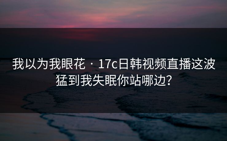 我以为我眼花 · 17c日韩视频直播这波猛到我失眠你站哪边？