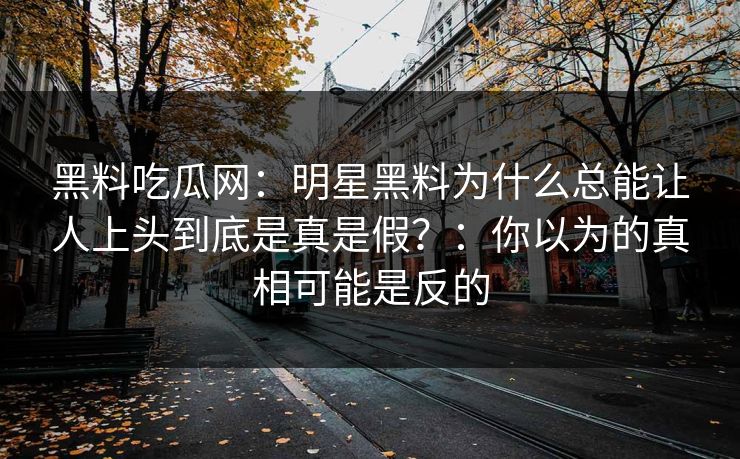 黑料吃瓜网：明星黑料为什么总能让人上头到底是真是假？：你以为的真相可能是反的