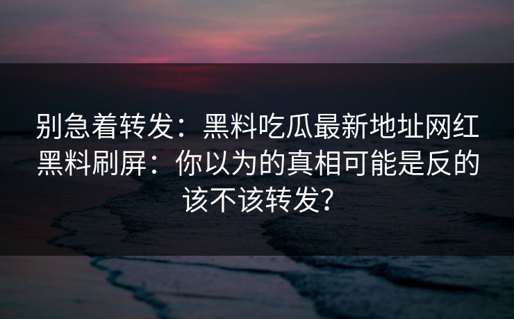 别急着转发：黑料吃瓜最新地址网红黑料刷屏：你以为的真相可能是反的该不该转发？