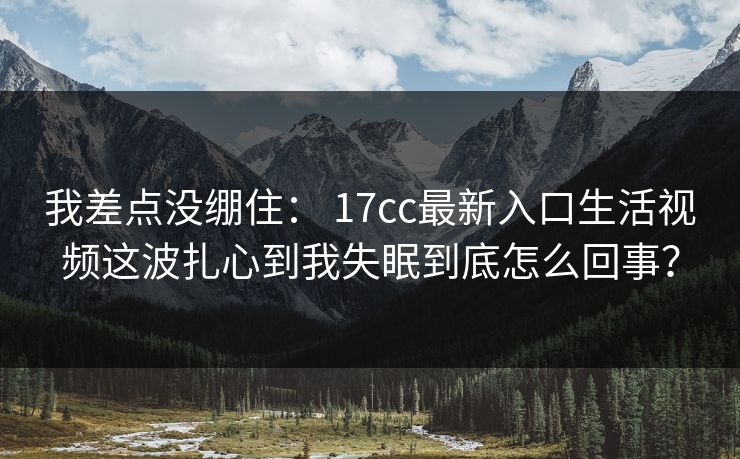 我差点没绷住： 17cc最新入口生活视频这波扎心到我失眠到底怎么回事？