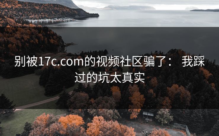 别被17c.com的视频社区骗了： 我踩过的坑太真实