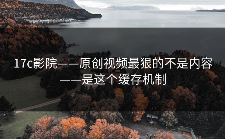17c影院——原创视频最狠的不是内容——是这个缓存机制